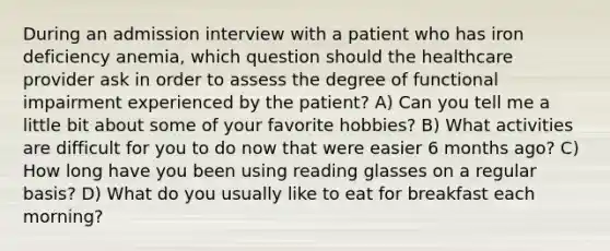 During an admission interview with a patient who has iron deficiency anemia, which question should the healthcare provider ask in order to assess the degree of functional impairment experienced by the patient? A) Can you tell me a little bit about some of your favorite hobbies? B) What activities are difficult for you to do now that were easier 6 months ago? C) How long have you been using reading glasses on a regular basis? D) What do you usually like to eat for breakfast each morning?