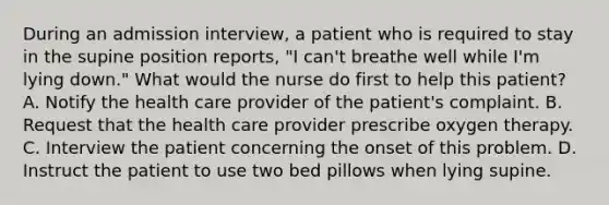 During an admission interview, a patient who is required to stay in the supine position reports, "I can't breathe well while I'm lying down." What would the nurse do first to help this patient? A. Notify the health care provider of the patient's complaint. B. Request that the health care provider prescribe oxygen therapy. C. Interview the patient concerning the onset of this problem. D. Instruct the patient to use two bed pillows when lying supine.