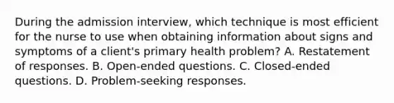 During the admission interview, which technique is most efficient for the nurse to use when obtaining information about signs and symptoms of a client's primary health problem? A. Restatement of responses. B. Open-ended questions. C. Closed-ended questions. D. Problem-seeking responses.