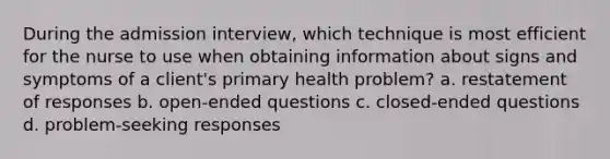 During the admission interview, which technique is most efficient for the nurse to use when obtaining information about signs and symptoms of a client's primary health problem? a. restatement of responses b. open-ended questions c. closed-ended questions d. problem-seeking responses