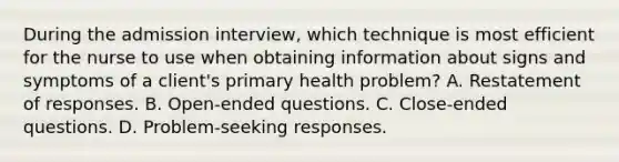 During the admission interview, which technique is most efficient for the nurse to use when obtaining information about signs and symptoms of a client's primary health problem? A. Restatement of responses. B. Open-ended questions. C. Close-ended questions. D. Problem-seeking responses.