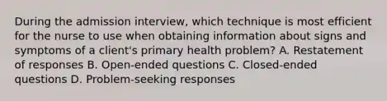 During the admission interview, which technique is most efficient for the nurse to use when obtaining information about signs and symptoms of a client's primary health problem? A. Restatement of responses B. Open-ended questions C. Closed-ended questions D. Problem-seeking responses