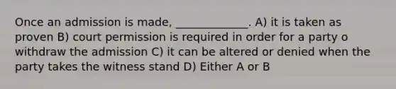 Once an admission is made, _____________. A) it is taken as proven B) court permission is required in order for a party o withdraw the admission C) it can be altered or denied when the party takes the witness stand D) Either A or B