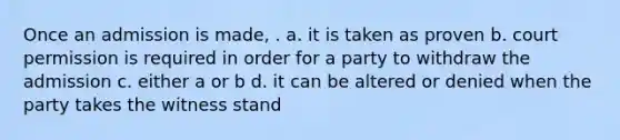 Once an admission is made, . a. it is taken as proven b. court permission is required in order for a party to withdraw the admission c. either a or b d. it can be altered or denied when the party takes the witness stand