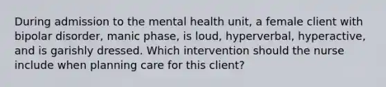 During admission to the mental health unit, a female client with bipolar disorder, manic phase, is loud, hyperverbal, hyperactive, and is garishly dressed. Which intervention should the nurse include when planning care for this client?