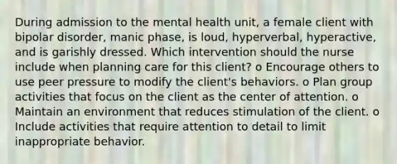 During admission to the mental health unit, a female client with <a href='https://www.questionai.com/knowledge/kxIRqnWz5V-bipolar-disorder' class='anchor-knowledge'>bipolar disorder</a>, manic phase, is loud, hyperverbal, hyperactive, and is garishly dressed. Which intervention should the nurse include when planning care for this client? o Encourage others to use peer pressure to modify the client's behaviors. o Plan group activities that focus on the client as the center of attention. o Maintain an environment that reduces stimulation of the client. o Include activities that require attention to detail to limit inappropriate behavior.