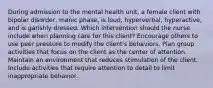 During admission to the mental health unit, a female client with bipolar disorder, manic phase, is loud, hyperverbal, hyperactive, and is garishly dressed. Which intervention should the nurse include when planning care for this client? Encourage others to use peer pressure to modify the client's behaviors. Plan group activities that focus on the client as the center of attention. Maintain an environment that reduces stimulation of the client. Include activities that require attention to detail to limit inappropriate behavior.