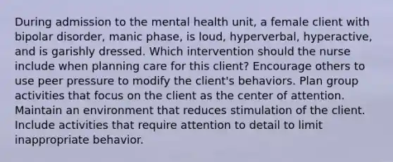 During admission to the mental health unit, a female client with bipolar disorder, manic phase, is loud, hyperverbal, hyperactive, and is garishly dressed. Which intervention should the nurse include when planning care for this client? Encourage others to use peer pressure to modify the client's behaviors. Plan group activities that focus on the client as the center of attention. Maintain an environment that reduces stimulation of the client. Include activities that require attention to detail to limit inappropriate behavior.