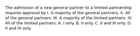 The admission of a new general partner to a limited partnership requires approval by I. A majority of the general partners. II. All of the general partners. III. A majority of the limited partners. IV. All of the limited partners. A. I only. B. II only. C. II and III only. D. II and IV only.