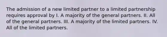 The admission of a new limited partner to a limited partnership requires approval by I. A majority of the general partners. II. All of the general partners. III. A majority of the limited partners. IV. All of the limited partners.