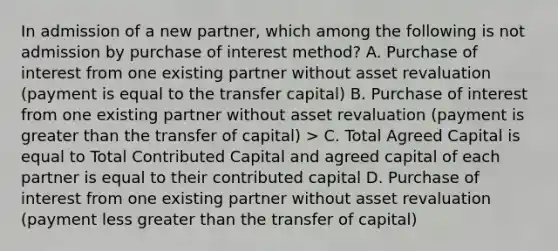 In admission of a new partner, which among the following is not admission by purchase of interest method? A. Purchase of interest from one existing partner without asset revaluation (payment is equal to the transfer capital) B. Purchase of interest from one existing partner without asset revaluation (payment is greater than the transfer of capital) > C. Total Agreed Capital is equal to Total Contributed Capital and agreed capital of each partner is equal to their contributed capital D. Purchase of interest from one existing partner without asset revaluation (payment less greater than the transfer of capital)