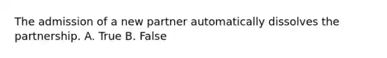 The admission of a new partner automatically dissolves the partnership. A. True B. False