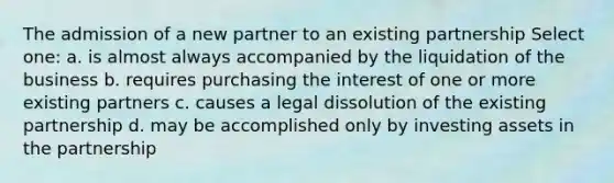 The admission of a new partner to an existing partnership Select one: a. is almost always accompanied by the liquidation of the business b. requires purchasing the interest of one or more existing partners c. causes a legal dissolution of the existing partnership d. may be accomplished only by investing assets in the partnership