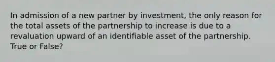 In admission of a new partner by investment, the only reason for the total assets of the partnership to increase is due to a revaluation upward of an identifiable asset of the partnership. True or False?