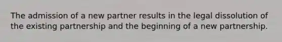 The admission of a new partner results in the legal dissolution of the existing partnership and the beginning of a new partnership.