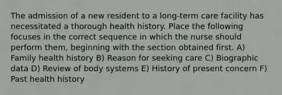 The admission of a new resident to a long-term care facility has necessitated a thorough health history. Place the following focuses in the correct sequence in which the nurse should perform them, beginning with the section obtained first. A) Family health history B) Reason for seeking care C) Biographic data D) Review of body systems E) History of present concern F) Past health history