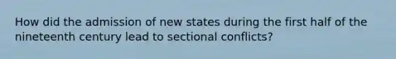 How did the admission of new states during the first half of the nineteenth century lead to sectional conflicts?