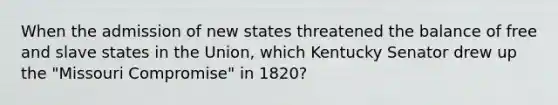 When the admission of new states threatened the balance of free and slave states in the Union, which Kentucky Senator drew up the "Missouri Compromise" in 1820?