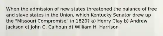 When the admission of new states threatened the balance of free and slave states in the Union, which Kentucky Senator drew up the "Missouri Compromise" in 1820? a) Henry Clay b) Andrew Jackson c) John C. Calhoun d) William H. Harrison