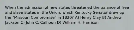 When the admission of new states threatened the balance of free and slave states in the Union, which Kentucky Senator drew up the "Missouri Compromise" in 1820? A) Henry Clay B) Andrew Jackson C) John C. Calhoun D) William H. Harrison