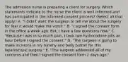 The admission nurse is preparing a client for surgery. Which statements indicate to the nurse the client is well informed and has participated in the informed consent process? (Select all that apply.) A. "I didn't want the surgeon to tell me about the surgery for fear it would make me vomit." B. "I signed the consent form in the office a week ago. But, I have a few questions now." C. "Because I was in so much pain, I took two hydrocodone pills an hour before I signed the consent." D. "The surgeon is going to make incisions in my tummy and belly button for this laparoscopic surgery." E. "The surgeon addressed all of my concerns and then I signed the consent form 2 days ago."