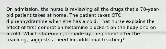 On admission, the nurse is reviewing all the drugs that a 78-year-old patient takes at home. The patient takes OTC diphenhydramine when she has a cold. That nurse explains the effect of first-generation histamine blockers on the body and on a cold. Which statement, if made by the patient after the teaching, suggests a need for additional teaching?