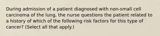 During admission of a patient diagnosed with non-small cell carcinoma of the lung, the nurse questions the patient related to a history of which of the following risk factors for this type of cancer? (Select all that apply.)