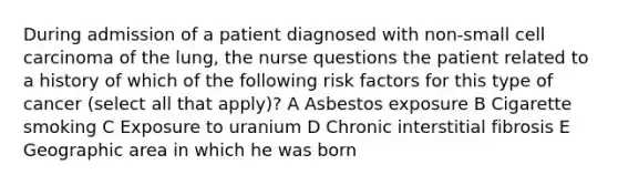 During admission of a patient diagnosed with non-small cell carcinoma of the lung, the nurse questions the patient related to a history of which of the following risk factors for this type of cancer (select all that apply)? A Asbestos exposure B Cigarette smoking C Exposure to uranium D Chronic interstitial fibrosis E Geographic area in which he was born