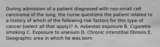 During admission of a patient diagnosed with non-small cell carcinoma of the lung, the nurse questions the patient related to a history of which of the following risk factors for this type of cancer (select all that apply)? A. Asbestos exposure B. Cigarette smoking C. Exposure to uranium D. Chronic interstitial fibrosis E. Geographic area in which he was born