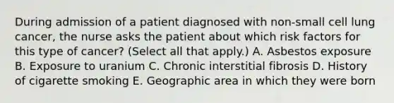 During admission of a patient diagnosed with non-small cell lung cancer, the nurse asks the patient about which risk factors for this type of cancer? (Select all that apply.) A. Asbestos exposure B. Exposure to uranium C. Chronic interstitial fibrosis D. History of cigarette smoking E. Geographic area in which they were born