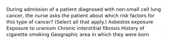 During admission of a patient diagnosed with non-small cell lung cancer, the nurse asks the patient about which risk factors for this type of cancer? (Select all that apply.) Asbestos exposure Exposure to uranium Chronic interstitial fibrosis History of cigarette smoking Geographic area in which they were born