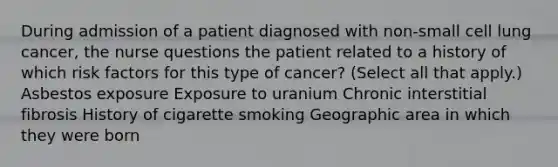 During admission of a patient diagnosed with non-small cell lung cancer, the nurse questions the patient related to a history of which risk factors for this type of cancer? (Select all that apply.) Asbestos exposure Exposure to uranium Chronic interstitial fibrosis History of cigarette smoking Geographic area in which they were born