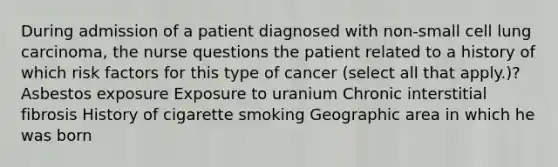 During admission of a patient diagnosed with non-small cell lung carcinoma, the nurse questions the patient related to a history of which risk factors for this type of cancer (select all that apply.)? Asbestos exposure Exposure to uranium Chronic interstitial fibrosis History of cigarette smoking Geographic area in which he was born