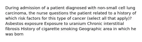 During admission of a patient diagnosed with non-small cell lung carcinoma, the nurse questions the patient related to a history of which risk factors for this type of cancer (select all that apply)? Asbestos exposure Exposure to uranium Chronic interstitial fibrosis History of cigarette smoking Geographic area in which he was born