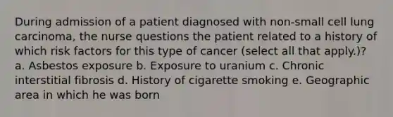 During admission of a patient diagnosed with non-small cell lung carcinoma, the nurse questions the patient related to a history of which risk factors for this type of cancer (select all that apply.)? a. Asbestos exposure b. Exposure to uranium c. Chronic interstitial fibrosis d. History of cigarette smoking e. Geographic area in which he was born