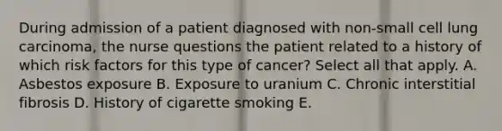 During admission of a patient diagnosed with non-small cell lung carcinoma, the nurse questions the patient related to a history of which risk factors for this type of cancer? Select all that apply. A. Asbestos exposure B. Exposure to uranium C. Chronic interstitial fibrosis D. History of cigarette smoking E.