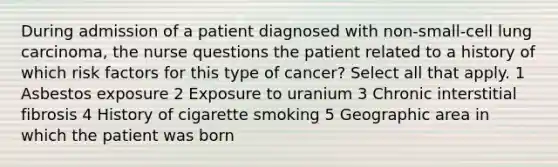 During admission of a patient diagnosed with non-small-cell lung carcinoma, the nurse questions the patient related to a history of which risk factors for this type of cancer? Select all that apply. 1 Asbestos exposure 2 Exposure to uranium 3 Chronic interstitial fibrosis 4 History of cigarette smoking 5 Geographic area in which the patient was born