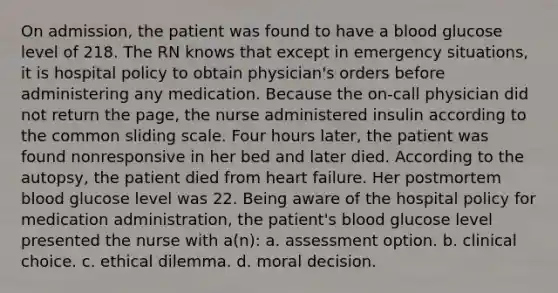 On admission, the patient was found to have a blood glucose level of 218. The RN knows that except in emergency situations, it is hospital policy to obtain physician's orders before administering any medication. Because the on-call physician did not return the page, the nurse administered insulin according to the common sliding scale. Four hours later, the patient was found nonresponsive in her bed and later died. According to the autopsy, the patient died from heart failure. Her postmortem blood glucose level was 22. Being aware of the hospital policy for medication administration, the patient's blood glucose level presented the nurse with a(n): a. assessment option. b. clinical choice. c. ethical dilemma. d. moral decision.