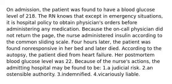 On admission, the patient was found to have a blood glucose level of 218. The RN knows that except in emergency situations, it is hospital policy to obtain physician's orders before administering any medication. Because the on-call physician did not return the page, the nurse administered insulin according to the common sliding scale. Four hours later, the patient was found nonresponsive in her bed and later died. According to the autopsy, the patient died from heart failure. Her postmortem blood glucose level was 22. Because of the nurse's actions, the admitting hospital may be found to be: 1.a judicial risk. 2.an ostensible authority. 3.indemnified. 4.vicariously liable.