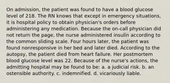 On admission, the patient was found to have a blood glucose level of 218. The RN knows that except in emergency situations, it is hospital policy to obtain physician's orders before administering any medication. Because the on-call physician did not return the page, the nurse administered insulin according to the common sliding scale. Four hours later, the patient was found nonresponsive in her bed and later died. According to the autopsy, the patient died from heart failure. Her postmortem blood glucose level was 22. Because of the nurse's actions, the admitting hospital may be found to be: a. a judicial risk. b. an ostensible authority. c. indemnified. d. vicariously liable.