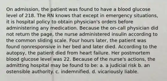 On admission, the patient was found to have a blood glucose level of 218. The RN knows that except in emergency situations, it is hospital policy to obtain physician's orders before administering any medication. Because the on-call physician did not return the page, the nurse administered insulin according to the common sliding scale. Four hours later, the patient was found nonresponsive in her bed and later died. According to the autopsy, the patient died from heart failure. Her postmortem blood glucose level was 22. Because of the nurse's actions, the admitting hospital may be found to be: a. a judicial risk b. an ostensible authority. c. indemnified. d. vicariously liable.