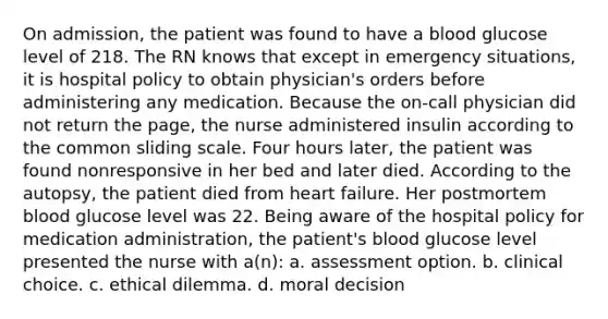 On admission, the patient was found to have a blood glucose level of 218. The RN knows that except in emergency situations, it is hospital policy to obtain physician's orders before administering any medication. Because the on-call physician did not return the page, the nurse administered insulin according to the common sliding scale. Four hours later, the patient was found nonresponsive in her bed and later died. According to the autopsy, the patient died from heart failure. Her postmortem blood glucose level was 22. Being aware of the hospital policy for medication administration, the patient's blood glucose level presented the nurse with a(n): a. assessment option. b. clinical choice. c. ethical dilemma. d. moral decision