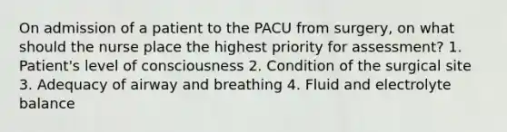 On admission of a patient to the PACU from surgery, on what should the nurse place the highest priority for assessment? 1. Patient's level of consciousness 2. Condition of the surgical site 3. Adequacy of airway and breathing 4. Fluid and electrolyte balance