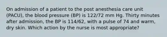 On admission of a patient to the post anesthesia care unit (PACU), <a href='https://www.questionai.com/knowledge/k7oXMfj7lk-the-blood' class='anchor-knowledge'>the blood</a> pressure (BP) is 122/72 mm Hg. Thirty minutes after admission, the BP is 114/62, with a pulse of 74 and warm, dry skin. Which action by the nurse is most appropriate?