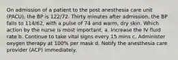 On admission of a patient to the post anesthesia care unit (PACU), the BP is 122/72. Thirty minutes after admission, the BP falls to 114/62, with a pulse of 74 and warm, dry skin. Which action by the nurse is most important. a. Increase the IV fluid rate b. Continue to take vital signs every 15 mins c. Administer oxygen therapy at 100% per mask d. Notify the anesthesia care provider (ACP) immediately.