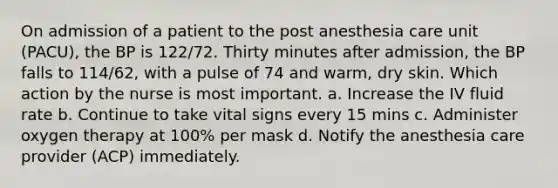 On admission of a patient to the post anesthesia care unit (PACU), the BP is 122/72. Thirty minutes after admission, the BP falls to 114/62, with a pulse of 74 and warm, dry skin. Which action by the nurse is most important. a. Increase the IV fluid rate b. Continue to take vital signs every 15 mins c. Administer oxygen therapy at 100% per mask d. Notify the anesthesia care provider (ACP) immediately.