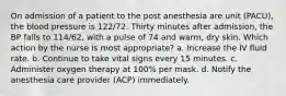 On admission of a patient to the post anesthesia are unit (PACU), the blood pressure is 122/72. Thirty minutes after admission, the BP falls to 114/62, with a pulse of 74 and warm, dry skin. Which action by the nurse is most appropriate? a. Increase the IV fluid rate. b. Continue to take vital signs every 15 minutes. c. Administer oxygen therapy at 100% per mask. d. Notify the anesthesia care provider (ACP) immediately.