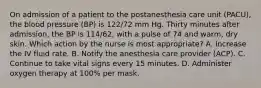 On admission of a patient to the postanesthesia care unit (PACU), the blood pressure (BP) is 122/72 mm Hg. Thirty minutes after admission, the BP is 114/62, with a pulse of 74 and warm, dry skin. Which action by the nurse is most appropriate? A. Increase the IV fluid rate. B. Notify the anesthesia care provider (ACP). C. Continue to take vital signs every 15 minutes. D. Administer oxygen therapy at 100% per mask.