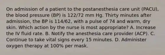 On admission of a patient to the postanesthesia care unit (PACU), the blood pressure (BP) is 122/72 mm Hg. Thirty minutes after admission, the BP is 114/62, with a pulse of 74 and warm, dry skin. Which action by the nurse is most appropriate? A. Increase the IV fluid rate. B. Notify the anesthesia care provider (ACP). C. Continue to take vital signs every 15 minutes. D. Administer oxygen therapy at 100% per mask.