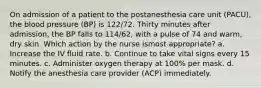 On admission of a patient to the postanesthesia care unit (PACU), the blood pressure (BP) is 122/72. Thirty minutes after admission, the BP falls to 114/62, with a pulse of 74 and warm, dry skin. Which action by the nurse ismost appropriate? a. Increase the IV fluid rate. b. Continue to take vital signs every 15 minutes. c. Administer oxygen therapy at 100% per mask. d. Notify the anesthesia care provider (ACP) immediately.